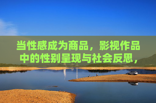 当性感成为商品，影视作品中的性别呈现与社会反思，当性感成为商品，影视性别呈现的社会反思
