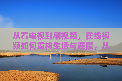从看电视到刷视频,在线视频如何重构生活与连接,从看电视到刷视频,在线视频重构生活与连接 从看电视到刷视频,在线视频如何重构生活与连接,从看电视到刷视频,在线视频重构生活与连接