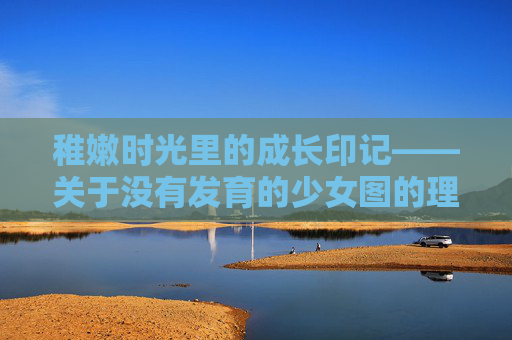 稚嫩时光里的成长印记——关于没有发育的少女图的理性思考,稚嫩时光里的成长印记,未发育少女图的理性审视 稚嫩时光里的成长印记——关于没有发育的少女图的理性思考,稚嫩时光里的成长印记,未发育少女图的理性审视