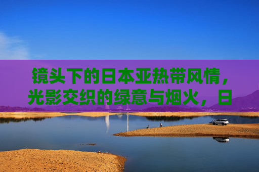 镜头下的日本亚热带风情,光影交织的绿意与烟火,日本亚热带光影,镜头下的绿意与烟火 镜头下的日本亚热带风情,光影交织的绿意与烟火,日本亚热带光影,镜头下的绿意与烟火
