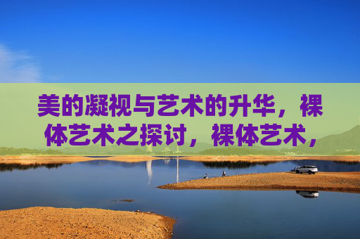 美的凝视与艺术的升华,裸体艺术之探讨,裸体艺术,美的凝视与艺术升华 美的凝视与艺术的升华,裸体艺术之探讨,裸体艺术,美的凝视与艺术升华