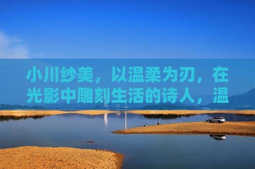 小川纱美,以温柔为刃,在光影中雕刻生活的诗人,温柔为刃,光影雕诗,小川纱美的生活诗篇 小川纱美,以温柔为刃,在光影中雕刻生活的诗人,温柔为刃,光影雕诗,小川纱美的生活诗篇