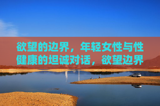欲望的边界,年轻女性与性健康的坦诚对话,欲望边界,年轻女性性健康的坦诚对话 欲望的边界,年轻女性与性健康的坦诚对话,欲望边界,年轻女性性健康的坦诚对话