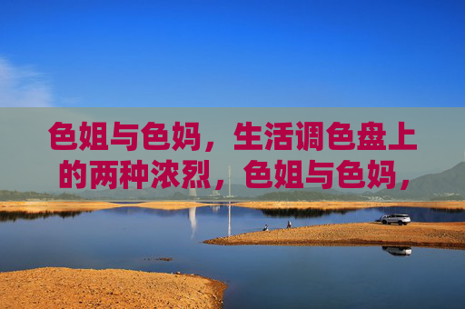 色姐与色妈,生活调色盘上的两种浓烈,色姐与色妈,生活调色盘上的两种浓烈 色姐与色妈,生活调色盘上的两种浓烈,色姐与色妈,生活调色盘上的两种浓烈