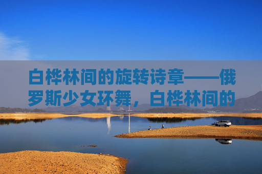 白桦林间的旋转诗章——俄罗斯少女环舞，白桦林间的旋转诗章，俄罗斯少女环舞