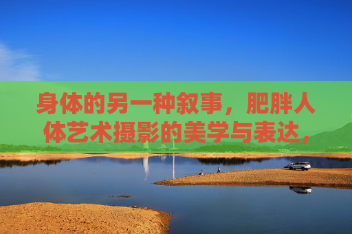 身体的另一种叙事，肥胖人体艺术摄影的美学与表达，身体的另类叙事，肥胖人体艺术摄影的美学表达