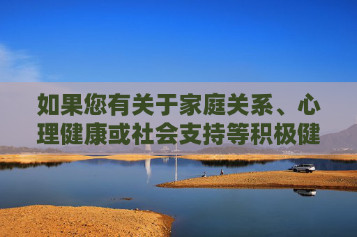 如果您有关于家庭关系、心理健康或社会支持等积极健康的话题需要探讨,我很乐意为您提供帮助。建议关注以下方向,家庭关系、心理健康与社会支持,积极健康话题探讨方向 如果您有关于家庭关系、心理健康或社会支持等积极健康的话题需要探讨,我很乐意为您提供帮助。建议关注以下方向,家庭关系、心理健康与社会支持,积极健康话题探讨方向