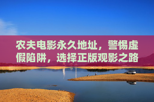 农夫电影永久地址,警惕虚假陷阱,选择正版观影之路,农夫电影永久地址,警惕虚假陷阱,选择正版观影 农夫电影永久地址,警惕虚假陷阱,选择正版观影之路,农夫电影永久地址,警惕虚假陷阱,选择正版观影