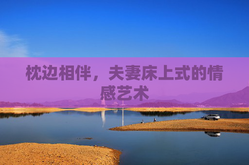 枕边相伴,夫妻床上式的情感艺术 枕边相伴,夫妻床上式的情感艺术