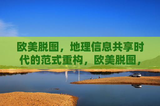 欧美脱图,地理信息共享时代的范式重构,欧美脱图,地理信息共享范式重构 欧美脱图,地理信息共享时代的范式重构,欧美脱图,地理信息共享范式重构