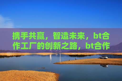 携手共赢,智造未来,bt合作工厂的创新之路,bt合作工厂,携手智造,共赢未来 携手共赢,智造未来,bt合作工厂的创新之路,bt合作工厂,携手智造,共赢未来