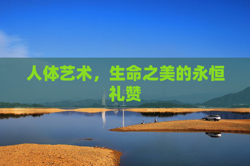 人体艺术,生命之美的永恒礼赞 人体艺术,生命之美的永恒礼赞