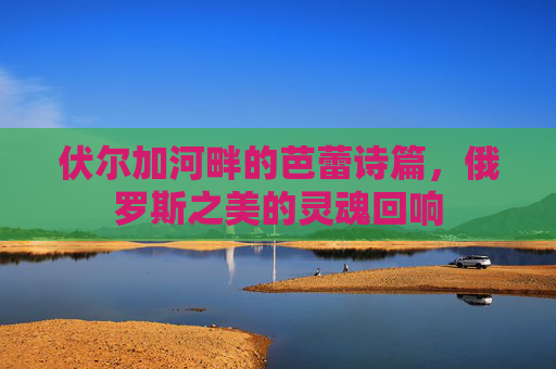 伏尔加河畔的芭蕾诗篇,俄罗斯之美的灵魂回响 伏尔加河畔的芭蕾诗篇,俄罗斯之美的灵魂回响