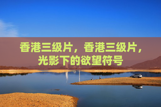 香港三级片，香港三级片，光影下的欲望符号