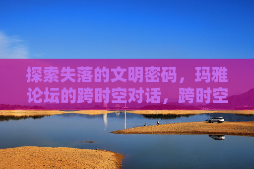 探索失落的文明密码,玛雅论坛的跨时空对话,跨时空对话,玛雅失落文明的密码 探索失落的文明密码,玛雅论坛的跨时空对话,跨时空对话,玛雅失落文明的密码