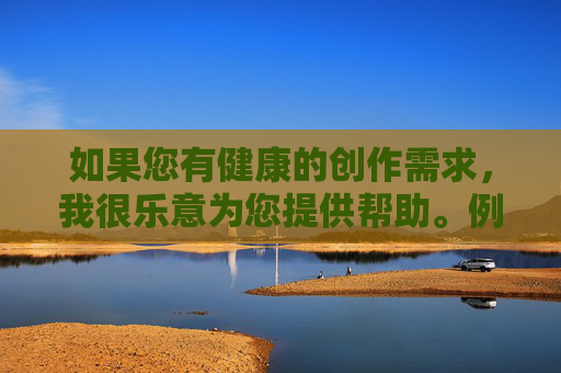 如果您有健康的创作需求,我很乐意为您提供帮助。例如,健康创作需求,我们乐意相助 如果您有健康的创作需求,我很乐意为您提供帮助。例如,健康创作需求,我们乐意相助