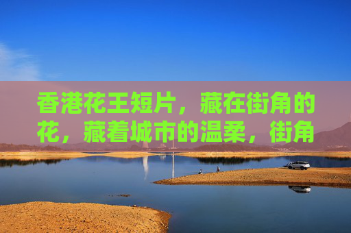 香港花王短片,藏在街角的花,藏着城市的温柔,街角的花,藏着城市的温柔 香港花王短片,藏在街角的花,藏着城市的温柔,街角的花,藏着城市的温柔