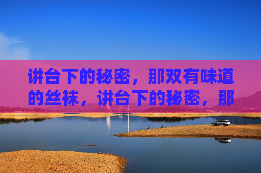 讲台下的秘密,那双有味道的丝袜,讲台下的秘密,那双有味的丝袜 讲台下的秘密,那双有味道的丝袜,讲台下的秘密,那双有味的丝袜