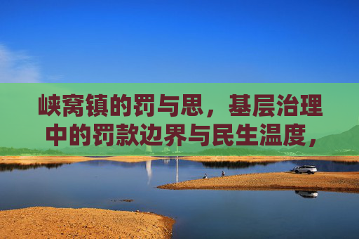 峡窝镇的罚与思,基层治理中的罚款边界与民生温度,峡窝镇罚与思,基层治理的边界与民生温度 峡窝镇的罚与思,基层治理中的罚款边界与民生温度,峡窝镇罚与思,基层治理的边界与民生温度