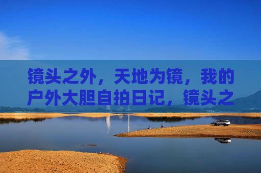 镜头之外，天地为镜，我的户外大胆自拍日记，镜头之外，天地为镜，我的户外大胆自拍日记