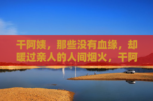 干阿姨，那些没有血缘，却暖过亲人的人间烟火，干阿姨，暖过亲人的烟火人间