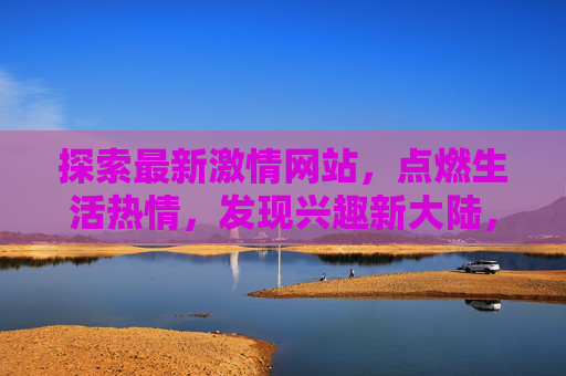探索最新激情网站，点燃生活热情，发现兴趣新大陆，激情网站探索，点燃热情，发现新大陆