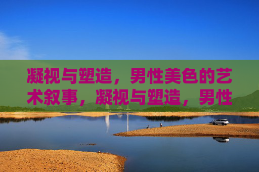 凝视与塑造,男性美色的艺术叙事,凝视与塑造,男性美色的艺术叙事 凝视与塑造,男性美色的艺术叙事,凝视与塑造,男性美色的艺术叙事