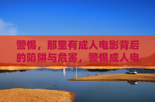 警惕,那里有成人电影背后的陷阱与危害,警惕成人电影背后的陷阱与危害 警惕,那里有成人电影背后的陷阱与危害,警惕成人电影背后的陷阱与危害
