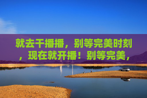 就去干播播，别等完美时刻，现在就开播！别等完美，现在就开播！