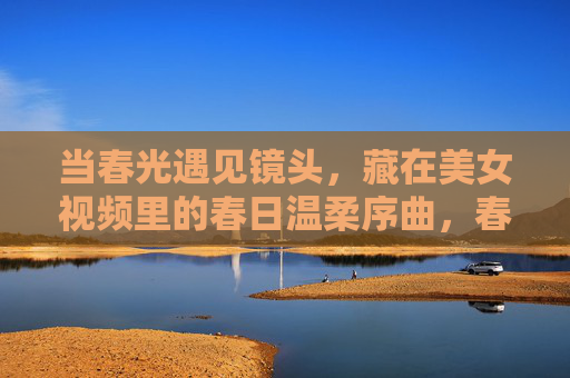 当春光遇见镜头,藏在美女视频里的春日温柔序曲,春光入镜,温柔序曲 当春光遇见镜头,藏在美女视频里的春日温柔序曲,春光入镜,温柔序曲