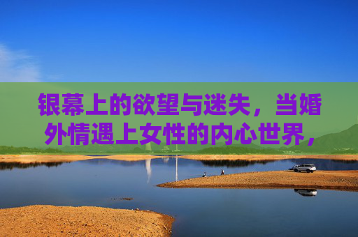 银幕上的欲望与迷失，当婚外情遇上女性的内心世界，银幕婚外情，女性欲望与迷失的内心世界