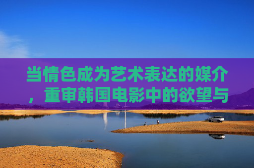 当情色成为艺术表达的媒介,重审韩国电影中的欲望与人性,韩国电影中的情色艺术,欲望与人性重审 当情色成为艺术表达的媒介,重审韩国电影中的欲望与人性,韩国电影中的情色艺术,欲望与人性重审