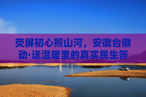荧屏初心照山河,安徽台徽动·送温暖里的真实民生答卷,荧屏初心照山河 徽动送温暖写民生答卷 荧屏初心照山河,安徽台徽动·送温暖里的真实民生答卷,荧屏初心照山河 徽动送温暖写民生答卷