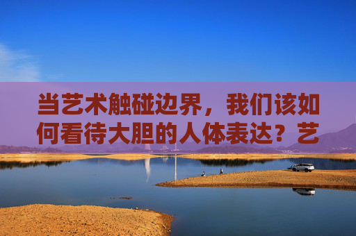 当艺术触碰边界,我们该如何看待大胆的人体表达?艺术边界,大胆人体表达如何被看待? 当艺术触碰边界,我们该如何看待大胆的人体表达?艺术边界,大胆人体表达如何被看待?