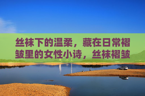丝袜下的温柔，藏在日常褶皱里的女性小诗，丝袜褶皱里的温柔诗行
