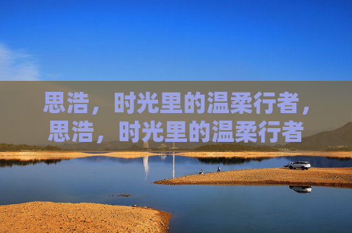 思浩,时光里的温柔行者,思浩,时光里的温柔行者 思浩,时光里的温柔行者,思浩,时光里的温柔行者