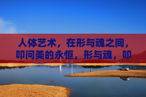 人体艺术,在形与魂之间,叩问美的永恒,形与魂,叩问美的永恒 人体艺术,在形与魂之间,叩问美的永恒,形与魂,叩问美的永恒