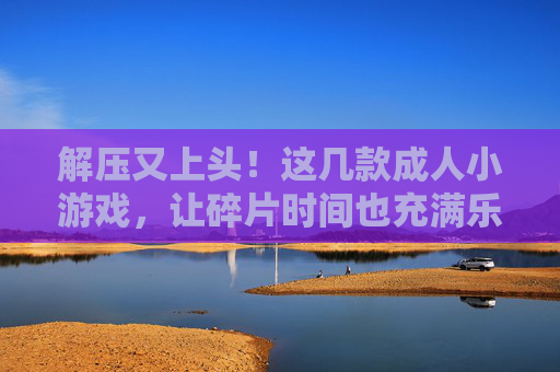 解压又上头!这几款成人小游戏,让碎片时间也充满乐趣,解压上头!成人小游戏让碎片时间充满乐趣 解压又上头!这几款成人小游戏,让碎片时间也充满乐趣,解压上头!成人小游戏让碎片时间充满乐趣