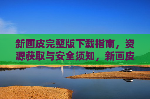新画皮完整版下载指南,资源获取与安全须知,新画皮完整版下载指南,资源获取与安全须知 新画皮完整版下载指南,资源获取与安全须知,新画皮完整版下载指南,资源获取与安全须知