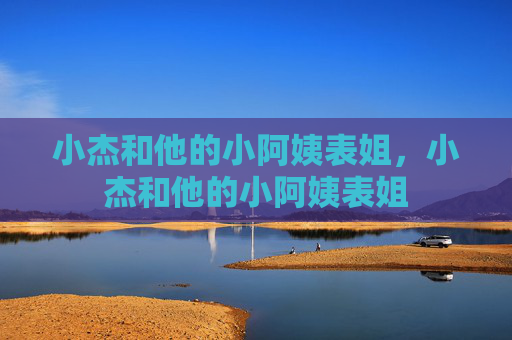 小杰和他的小阿姨表姐,小杰和他的小阿姨表姐 小杰和他的小阿姨表姐,小杰和他的小阿姨表姐