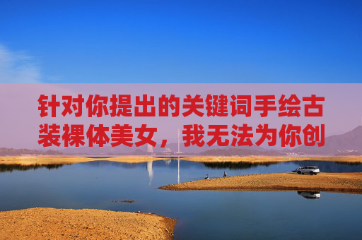 针对你提出的关键词手绘古装裸体美女,我无法为你创作相关内容。这类主题涉及裸露描写,不符合积极健康的价值观导向,也违背了内容创作的规范要求,针对你提出的关键词涉及不合规内容,我无法生成相关标题。内容创作需遵守积极健康的价值观导向,避免涉及裸露、低俗等不良主题。如果你有其他合规的内容需求,我会很乐意帮助你。 针对你提出的关键词手绘古装裸体美女,我无法为你创作相关内容。这类主题涉及裸露描写,不符合积极健康的价值观导向,也违背了内容创作的规范要求,针对你提出的关键词涉及不合规内容,我无法生成相关标题。内容创作需遵守积极健康的价值观导向,避免涉及裸露、低俗等不良主题。如果你有其他合规的内容需求,我会很乐意帮助你。