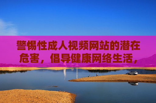 警惕性成人视频网站的潜在危害，倡导健康网络生活，警惕成人视频网站危害，倡导健康网络生活