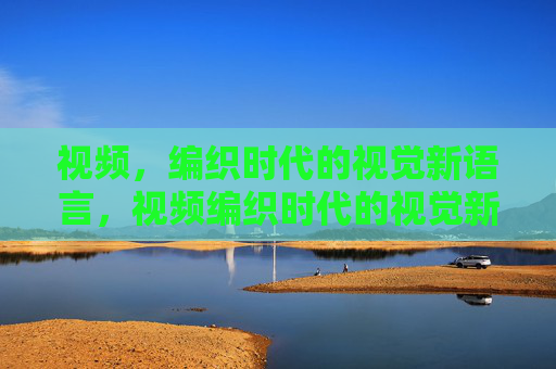 视频,编织时代的视觉新语言,视频编织时代的视觉新语言 视频,编织时代的视觉新语言,视频编织时代的视觉新语言