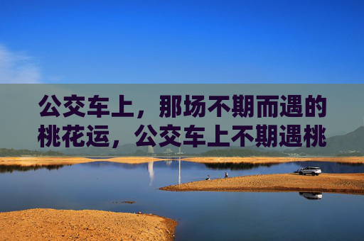 公交车上，那场不期而遇的桃花运，公交车上不期遇桃花运