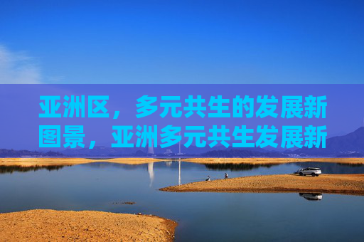亚洲区,多元共生的发展新图景,亚洲多元共生发展新图景 亚洲区,多元共生的发展新图景,亚洲多元共生发展新图景