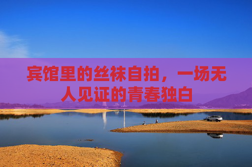 宾馆里的丝袜自拍，一场无人见证的青春独白