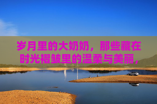 岁月里的大奶奶,那些藏在时光褶皱里的温柔与美丽,时光褶皱里的温柔,大奶奶的岁月之美 岁月里的大奶奶,那些藏在时光褶皱里的温柔与美丽,时光褶皱里的温柔,大奶奶的岁月之美