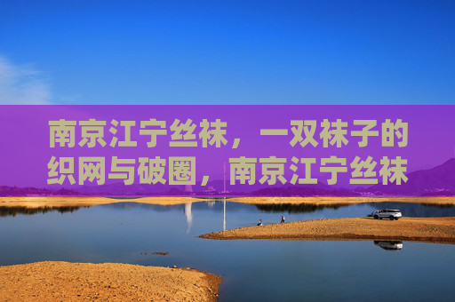 南京江宁丝袜,一双袜子的织网与破圈,南京江宁丝袜,一双袜子的织网与破圈 南京江宁丝袜,一双袜子的织网与破圈,南京江宁丝袜,一双袜子的织网与破圈