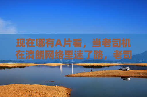 现在哪有A片看,当老司机在清朗网络里迷了路,老司机清朗网络迷路,A片何处寻? 现在哪有A片看,当老司机在清朗网络里迷了路,老司机清朗网络迷路,A片何处寻?