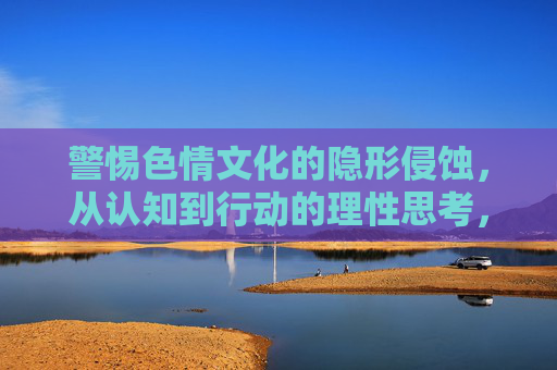 警惕色情文化的隐形侵蚀,从认知到行动的理性思考,警惕色情文化的隐形侵蚀,从认知到行动的理性思考 警惕色情文化的隐形侵蚀,从认知到行动的理性思考,警惕色情文化的隐形侵蚀,从认知到行动的理性思考